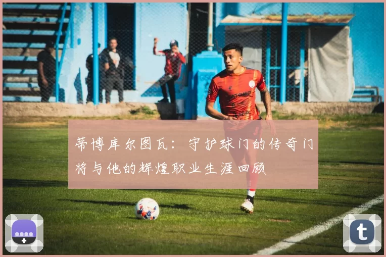 蒂博库尔图瓦：守护球门的传奇门将与他的辉煌职业生涯回顾