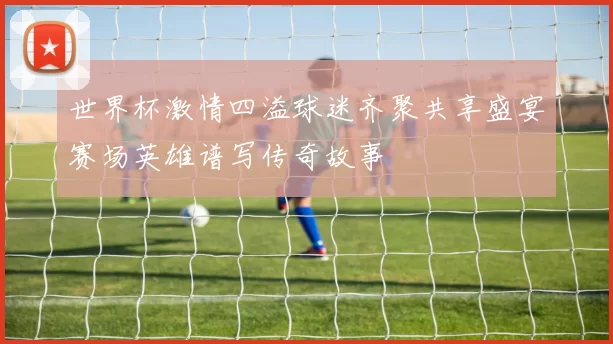 世界杯激情四溢球迷齐聚共享盛宴赛场英雄谱写传奇故事