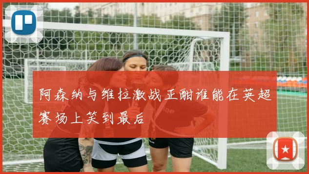 阿森纳与维拉激战正酣谁能在英超赛场上笑到最后