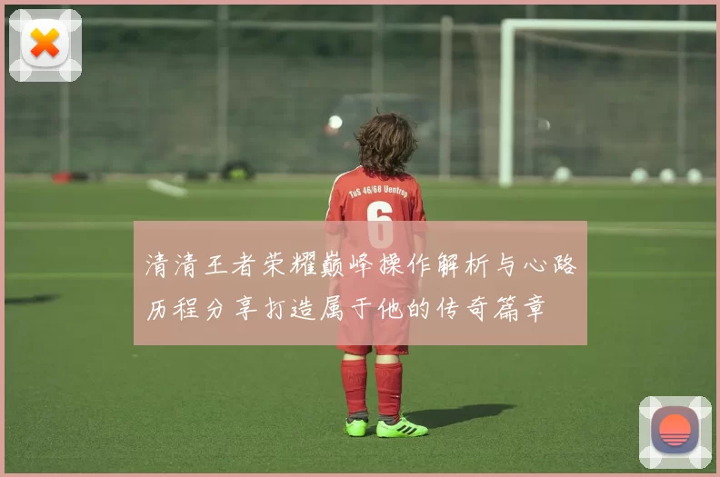 清清王者荣耀巅峰操作解析与心路历程分享打造属于他的传奇篇章