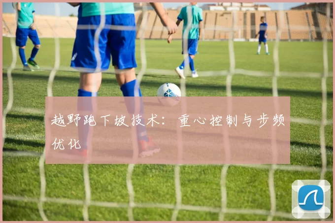 越野跑下坡技术：重心控制与步频优化
