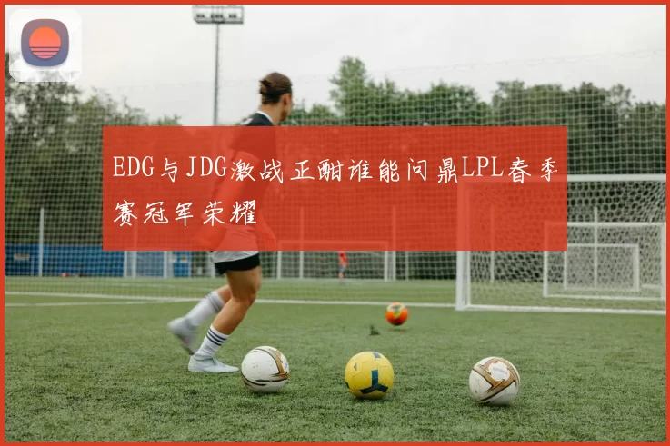 EDG与JDG激战正酣谁能问鼎LPL春季赛冠军荣耀