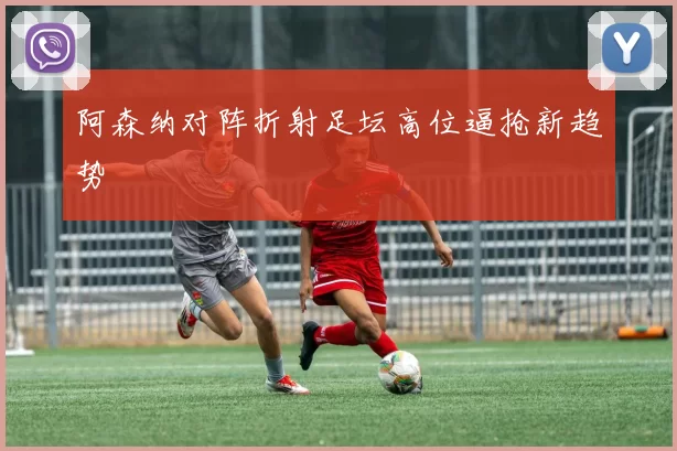 阿森纳对阵折射足坛高位逼抢新趋势