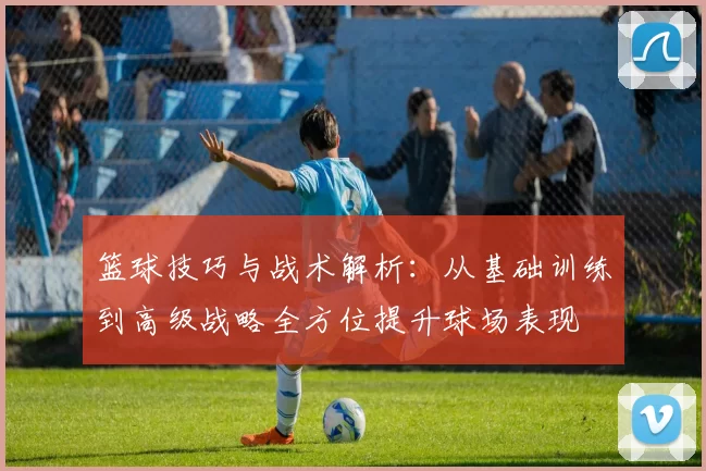 篮球技巧与战术解析：从基础训练到高级战略全方位提升球场表现