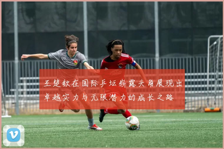 王楚钦在国际乒坛崭露头角展现出卓越实力与无限潜力的成长之路