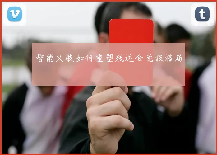 智能义肢如何重塑残运会竞技格局