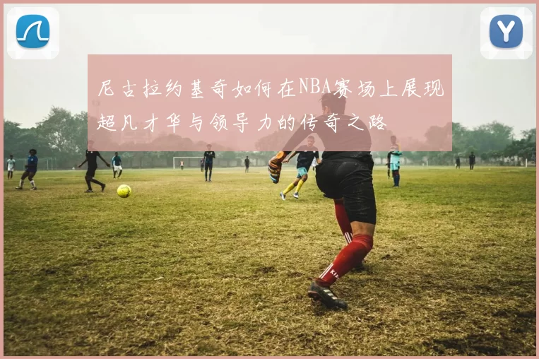 尼古拉约基奇如何在NBA赛场上展现超凡才华与领导力的传奇之路