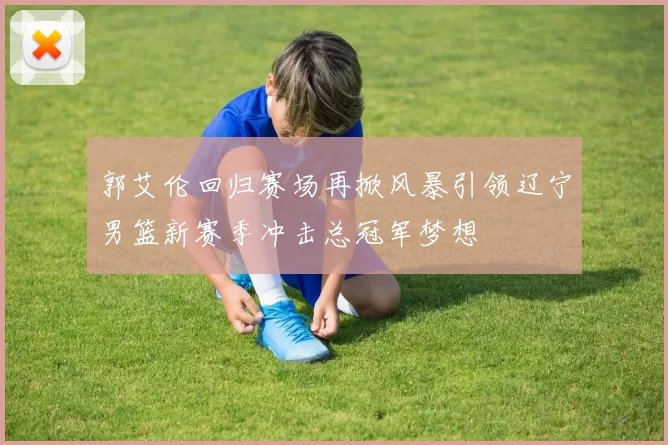 郭艾伦回归赛场再掀风暴引领辽宁男篮新赛季冲击总冠军梦想