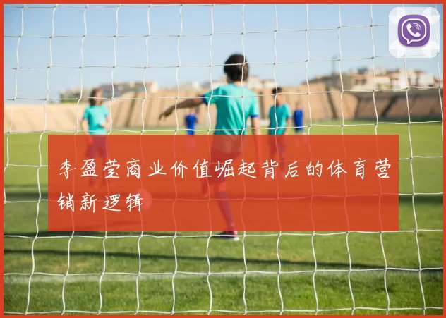 李盈莹商业价值崛起背后的体育营销新逻辑