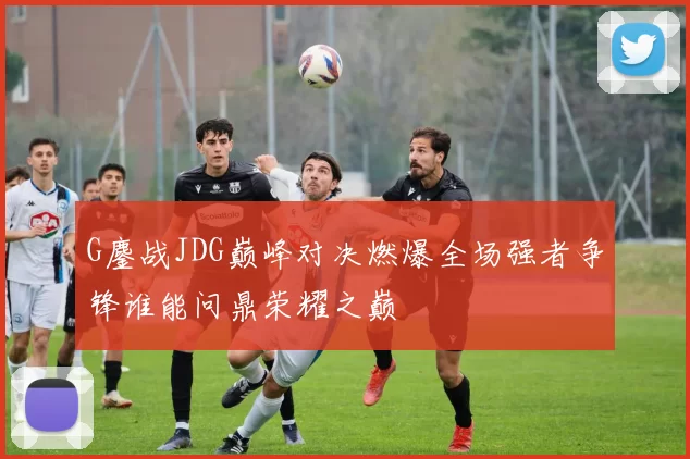 G鏖战JDG巅峰对决燃爆全场强者争锋谁能问鼎荣耀之巅