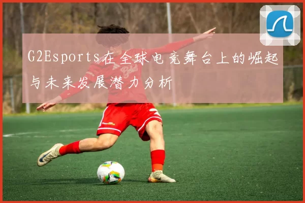 G2Esports在全球电竞舞台上的崛起与未来发展潜力分析