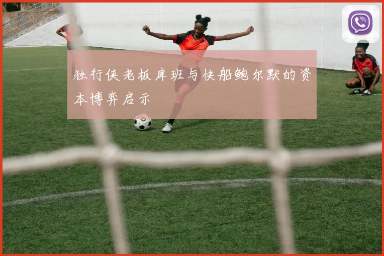 独行侠老板库班与快船鲍尔默的资本博弈启示