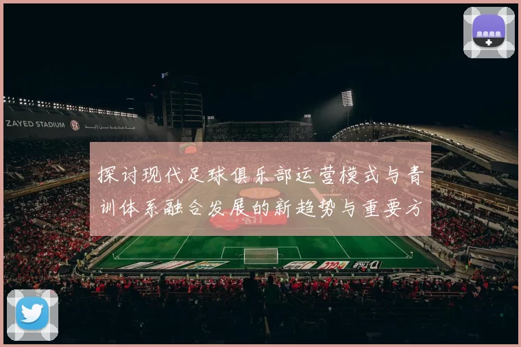 探讨现代足球俱乐部运营模式与青训体系融合发展的新趋势与重要方向