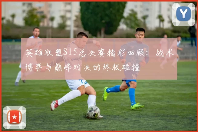 英雄联盟S15总决赛精彩回顾：战术博弈与巅峰对决的终极碰撞