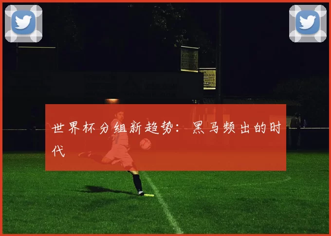 世界杯分组新趋势：黑马频出的时代