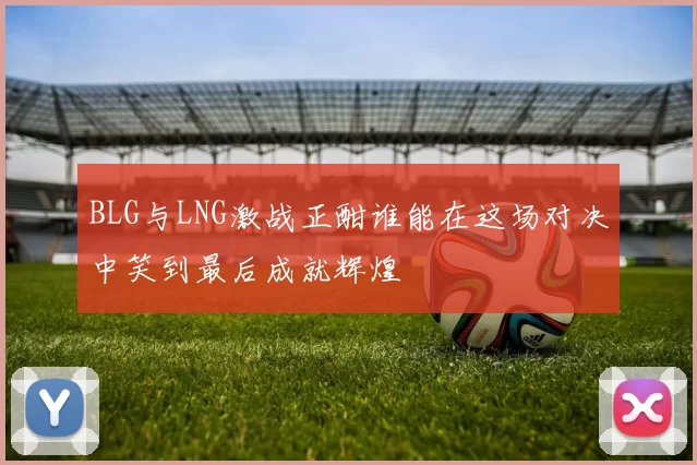 BLG与LNG激战正酣谁能在这场对决中笑到最后成就辉煌