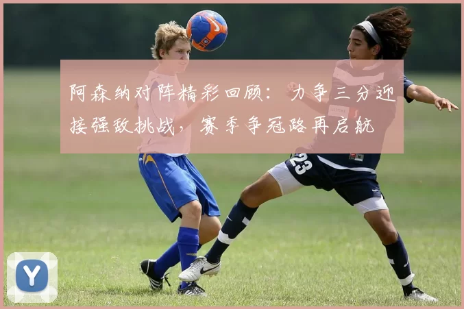 阿森纳对阵精彩回顾：力争三分迎接强敌挑战，赛季争冠路再启航